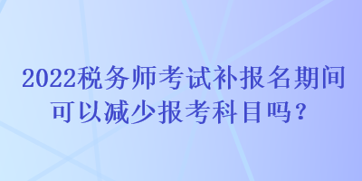 2022稅務(wù)師考試補(bǔ)報(bào)名期間可以減少報(bào)考科目嗎？