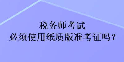 稅務(wù)師考試必須使用紙質(zhì)版準考證嗎？