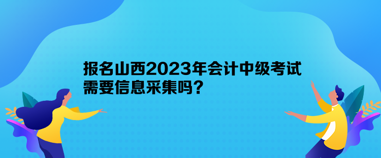 報名山西2023年會計中級考試需要信息采集嗎？