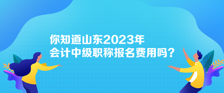 你知道山東2023年會(huì)計(jì)中級(jí)職稱報(bào)名費(fèi)用嗎？