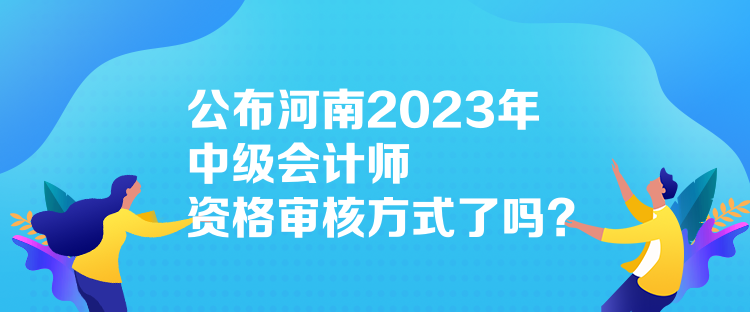 公布河南2023年中級(jí)會(huì)計(jì)師資格審核方式了嗎？