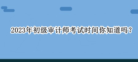 2023年初級(jí)審計(jì)師考試時(shí)間你知道嗎？