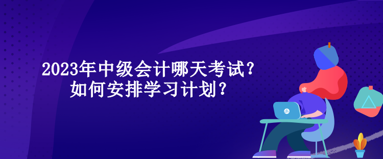 2023年中級會計哪天考試？如何安排學(xué)習(xí)計劃？