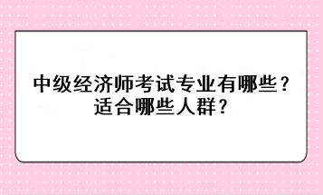 中級經(jīng)濟師考試專業(yè)有哪些？適合哪些人群？