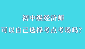 初中級經(jīng)濟師可以自己選擇考點考場嗎？