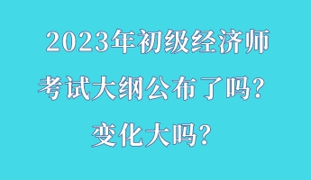 2023年初級(jí)經(jīng)濟(jì)師考試大綱公布了嗎？變化大嗎？