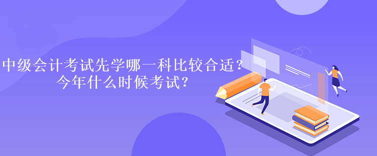 中級(jí)會(huì)計(jì)考試先學(xué)哪一科比較合適？今年什么時(shí)候考試？