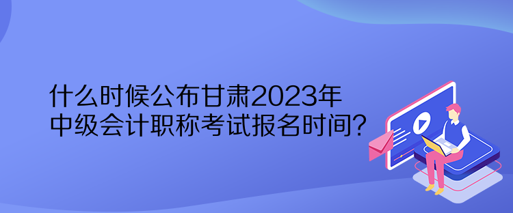 什么時候公布甘肅2023年中級會計職稱考試報名時間？