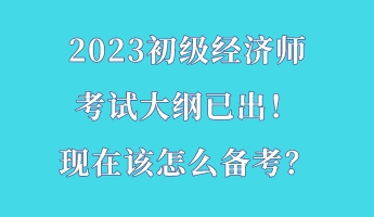 2023初級經(jīng)濟師考試大綱已出！現(xiàn)在該怎么備考？
