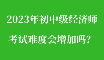 2023年初中級經(jīng)濟(jì)師考試難度會增加嗎？