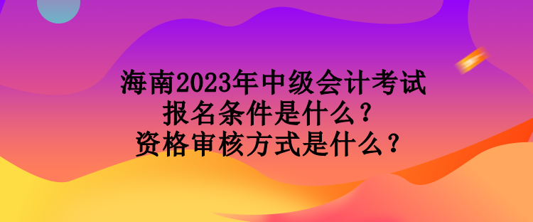 海南2023年中級會計(jì)考試報(bào)名條件是什么？資格審核方式是什么？