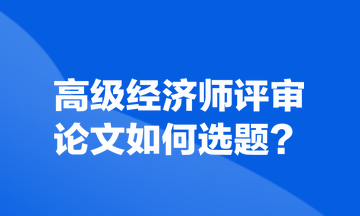 高級經(jīng)濟(jì)師評審論文如何選題？
