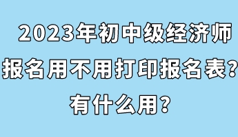 2023年初中級經濟師報名用不用打印報名表？有什么用？