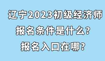 遼寧2023初級經濟師報名條件是什么？報名入口在哪？