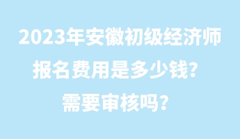 2023年安徽初級經(jīng)濟師報名費用是多少錢？需要審核嗎？