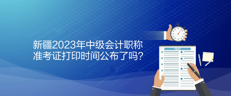 新疆2023年中級會計(jì)職稱準(zhǔn)考證打印時間公布了嗎？