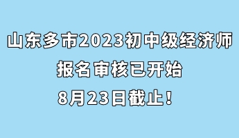 山東多市2023年初中級經(jīng)濟師報名審核已開始 8月23日截止！