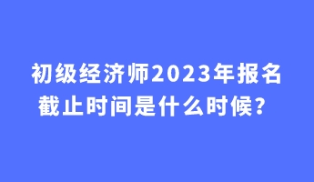 初級經(jīng)濟師2023年報名截止時間是什么時候？