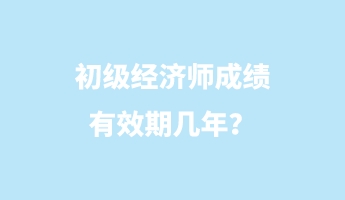 初級經(jīng)濟(jì)師成績有效期幾年？