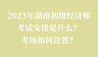 2023年湖南初級經(jīng)濟師考試安排是什么？考場如何設(shè)置？