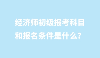 經濟師初級報考科目和報名條件是什么？