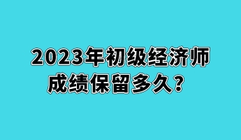 2023年初級經(jīng)濟(jì)師成績保留多久？