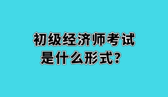 初級經(jīng)濟(jì)師考試是什么形式？