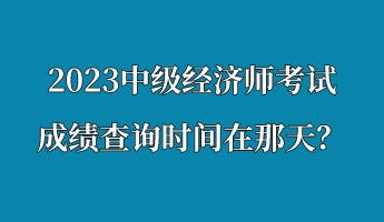 2023中級(jí)經(jīng)濟(jì)師考試成績(jī)查詢時(shí)間在那天？
