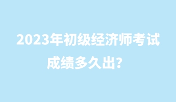 2023年初級經(jīng)濟(jì)師考試成績多久出？