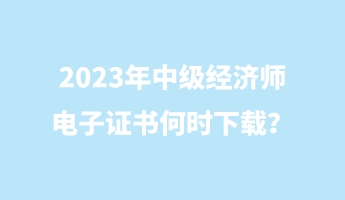 2023年中級經(jīng)濟師電子證書何時下載？