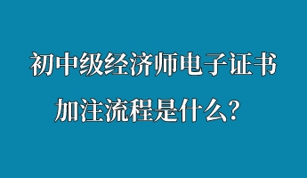 初中級經(jīng)濟師電子證書加注流程是什么？