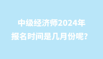 中級經(jīng)濟(jì)師2024年報名時間是幾月份呢？